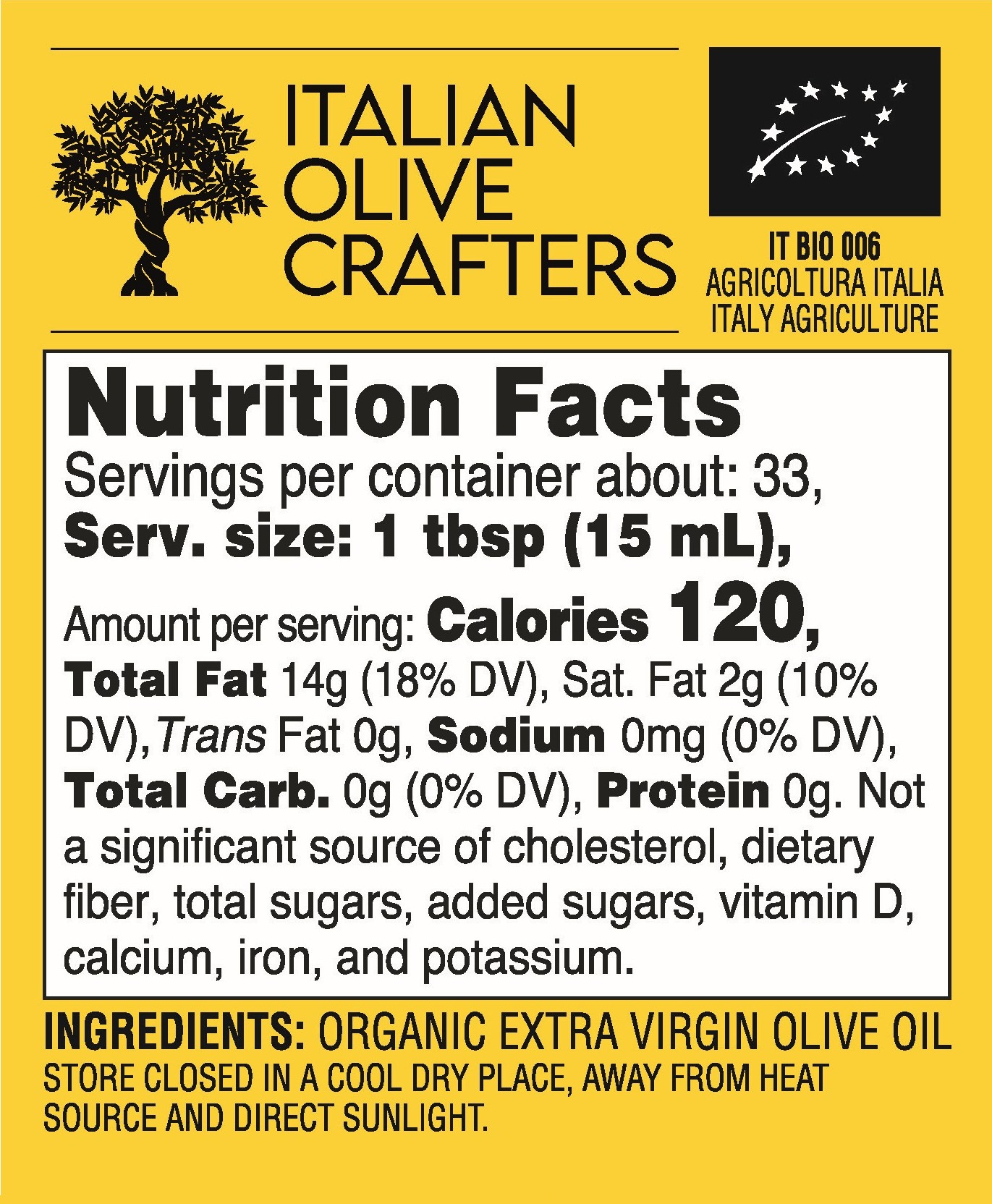 Nutrition Facts Servings per container about: 33, Serv. size: 1 tbsp (15 mL), Amount per serving: Calories 120, Total Fat 14g (18% DV), Sat. Fat 2g (10% DV),Trans Fat 0g, Sodium 0mg (0% DV), Total Carb. 0g (0% DV), Protein 0g. Not a significant source of cholesterol, dietary fiber, total sugars, added sugars, vitamin D, calcium, iron, and potassium. INGREDIENTS: ORGANIC EXTRA VIRGIN OLIVE OIL STORE CLOSED IN A COOL DRY PLACE, AWAY FROM HEAT SOURCE AND DIRECT SUNLIGHT.